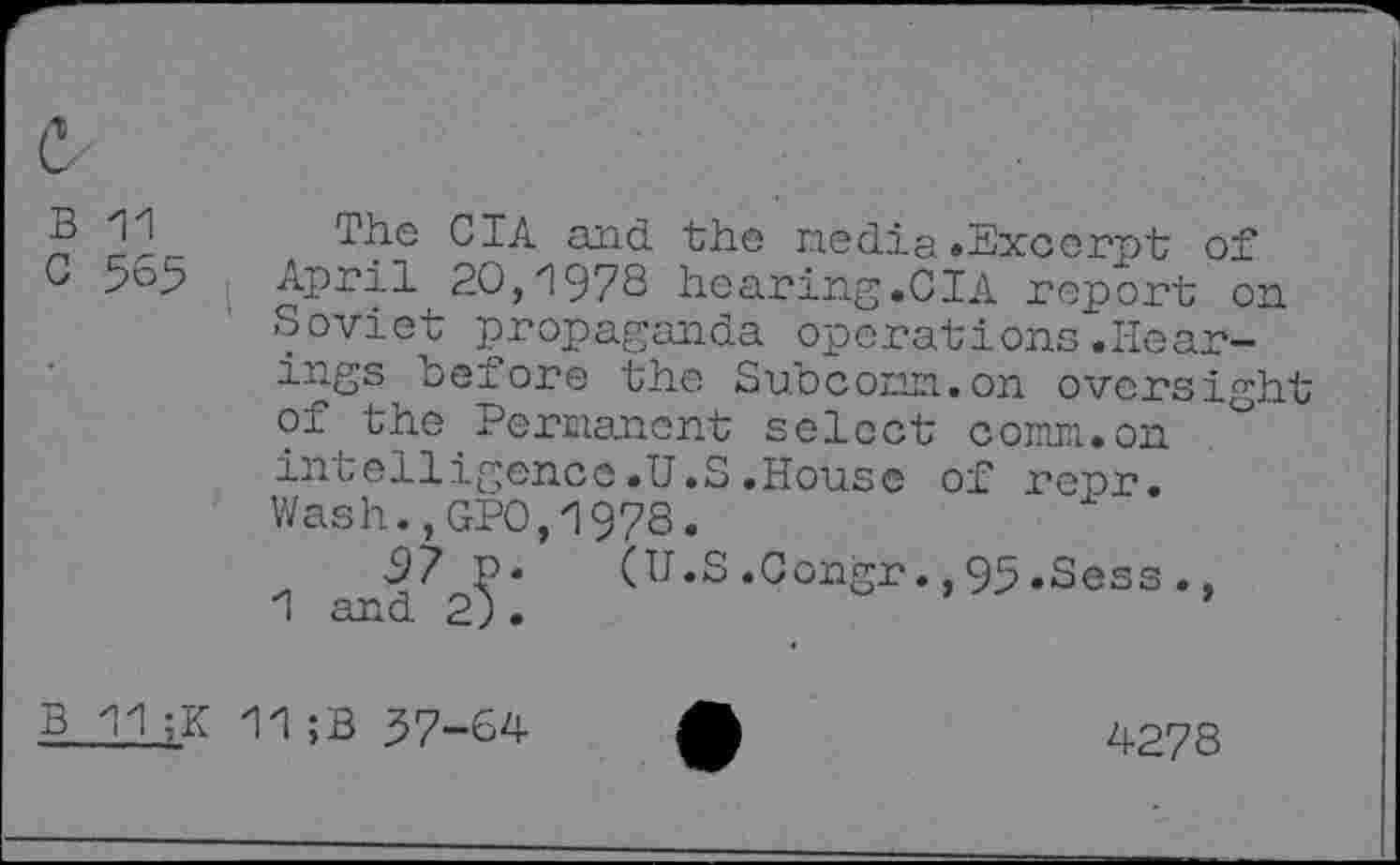 ﻿c
B 11
G 565
The CIA and the media.Excerpt of April 20,1978 hearing.CIA report on Soviet propaganda operations.Hearings before the Subconn.on oversight of the Permanent select comm.on intelligence.U.S.House of repr. Wash.,GPO,1978.
97 P. (U.S.Congr.,95.Sess., 1 and 2) .
B 11;K 11;B 37-64
4278